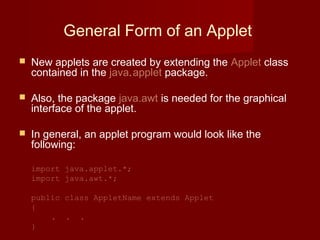 General Form of an Applet
 New applets are created by extending the Applet class
contained in the java.applet package.
 Also, the package java.awt is needed for the graphical
interface of the applet.
 In general, an applet program would look like the
following:
import java.applet.*;
import java.awt.*;
public class AppletName extends Applet
{
. . .
}
 