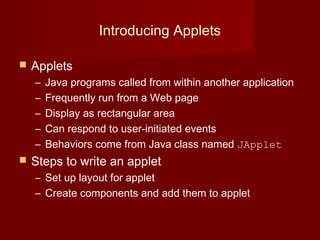 Introducing Applets
 Applets
– Java programs called from within another application
– Frequently run from a Web page
– Display as rectangular area
– Can respond to user-initiated events
– Behaviors come from Java class named JApplet
 Steps to write an applet
– Set up layout for applet
– Create components and add them to applet
 