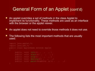 General Form of an Applet (cont’d)
 An applet overrides a set of methods in the class Applet to
implement its functionality. These methods are used as an interface
with the browser or the applet viewer.
 An applet does not need to override those methods it does not use.
 The following lists the most important methods that are usually
used:
import java.applet.*;
import java.awt.*;
public class AppletName extends Applet
{
public void init(){ . . . }
public void start(){ . . . }
public void stop(){ . . . }
  public void destroy(){ . . .}
public void paint(Graphics g ){ . . .}
}
 