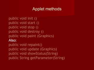 Applet methods
public void init ()
public void start ()
public void stop ()
public void destroy ()
public void paint (Graphics)
Also:
public void repaint()
public void update (Graphics)
public void showStatus(String)
public String getParameter(String)
 
