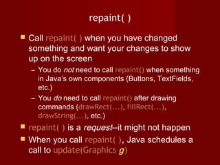 repaint( )
 Call repaint( ) when you have changed
something and want your changes to show
up on the screen
– You do not need to call repaint() when something
in Java’s own components (Buttons, TextFields,
etc.)
– You do need to call repaint() after drawing
commands (drawRect(...), fillRect(...),
drawString(...), etc.)
 repaint( ) is a request--it might not happen
 When you call repaint( ), Java schedules a
call to update(Graphics g)
 
