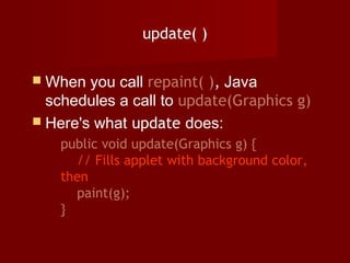 update( )
 When you call repaint( ), Java
schedules a call to update(Graphics g)
 Here's what update does:
public void update(Graphics g) {
// Fills applet with background color,
then
paint(g);
}
 