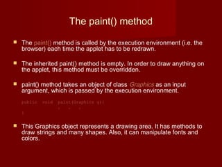 The paint() method
 The paint() method is called by the execution environment (i.e. the
browser) each time the applet has to be redrawn.
 The inherited paint() method is empty. In order to draw anything on
the applet, this method must be overridden.
 paint() method takes an object of class Graphics as an input
argument, which is passed by the execution environment.
public void paint(Graphics g){
. . .
}
 This Graphics object represents a drawing area. It has methods to
draw strings and many shapes. Also, it can manipulate fonts and
colors.
 