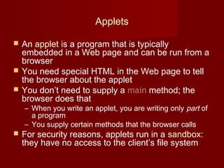 Applets
 An applet is a program that is typically
embedded in a Web page and can be run from a
browser
 You need special HTML in the Web page to tell
the browser about the applet
 You don’t need to supply a main method; the
browser does that
– When you write an applet, you are writing only part of
a program
– You supply certain methods that the browser calls
 For security reasons, applets run in a sandbox:
they have no access to the client’s file system
 