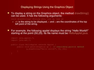 Displaying Strings Using the Graphics Object
 To display a string on the Graphics object, the method drawString()
can be used. It has the following arguments:
void drawString( String str, int x, int y)
– str is the string to be displayed, x and y are the coordinates of the top
left point of the string.
 For example, the following applet displays the string “Hello World!!”
starting at the point (50,25). Its file name must be HelloApplet.java.
import java.applet.*;
import java.awt.*;
public class HelloApplet extends Applet {
public void paint(Graphics g) { // overriding paint() method
g.drawString("Hello world!", 50, 25);
}
}
 