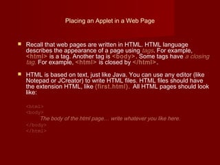 Placing an Applet in a Web Page
 Recall that web pages are written in HTML. HTML language
describes the appearance of a page using tags. For example,
<html> is a tag. Another tag is <body>. Some tags have a closing
tag. For example, <html> is closed by </html>.
 HTML is based on text, just like Java. You can use any editor (like
Notepad or JCreator) to write HTML files. HTML files should have
the extension HTML, like (first.html). All HTML pages should look
like:
<html>
<body>
The body of the html page… write whatever you like here.
</body>
</html>
 