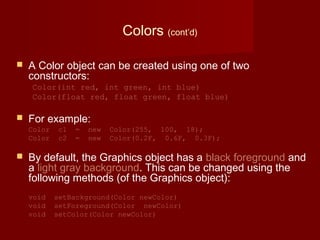Colors (cont’d)
 A Color object can be created using one of two
constructors:
Color(int red, int green, int blue)
Color(float red, float green, float blue)
 For example:
Color c1 = new Color(255, 100, 18);
Color c2 = new Color(0.2F, 0.6F, 0.3F);
 By default, the Graphics object has a black foreground and
a light gray background. This can be changed using the
following methods (of the Graphics object):
void setBackground(Color newColor)
void setForeground(Color newColor)
void setColor(Color newColor)
 