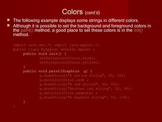 Colors (cont’d)
 The following example displays some strings in different colors.
 Although it is possible to set the background and foreground colors in
the paint() method, a good place to set these colors is in the init()
method.
import java.awt.*; import java.applet.*;
public class MyApplet extends Applet {
public void init() {
setBackground(Color.blue);
setForeground(Color.yellow);
}
public void paint(Graphics g) {
g.drawString("A yellow string", 50, 10);
g.setColor(Color.red) ;
g.drawString("A red string", 50, 50);
g.drawString("Another red string", 50, 90);
g.setColor(Color.magenta) ;
g.drawString("A magenta string", 50, 130);
}
}
 