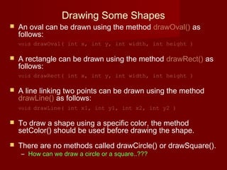 Drawing Some Shapes
 An oval can be drawn using the method drawOval() as
follows:
void drawOval( int x, int y, int width, int height )
 A rectangle can be drawn using the method drawRect() as
follows:
void drawRect( int x, int y, int width, int height )
 A line linking two points can be drawn using the method
drawLine() as follows:
void drawLine( int x1, int y1, int x2, int y2 )
 To draw a shape using a specific color, the method
setColor() should be used before drawing the shape.
 There are no methods called drawCircle() or drawSquare().
– How can we draw a circle or a square..???
 
