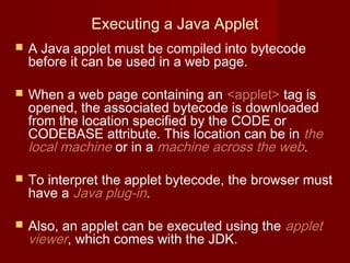 Executing a Java Applet
 A Java applet must be compiled into bytecode
before it can be used in a web page.
 When a web page containing an <applet> tag is
opened, the associated bytecode is downloaded
from the location specified by the CODE or
CODEBASE attribute. This location can be in the
local machine or in a machine across the web.
 To interpret the applet bytecode, the browser must
have a Java plug-in.
 Also, an applet can be executed using the applet
viewer, which comes with the JDK.
 