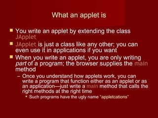 What an applet is
 You write an applet by extending the class
JApplet
 JApplet is just a class like any other; you can
even use it in applications if you want
 When you write an applet, you are only writing
part of a program; the browser supplies the main
method
– Once you understand how applets work, you can
write a program that function either as an applet or as
an application—just write a main method that calls the
right methods at the right time
 Such programs have the ugly name “appletcations”
 