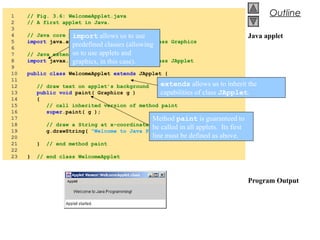 © 2002 Prentice Hall.
All rights reserved.
Outline
Java applet
Program Output
1 // Fig. 3.6: WelcomeApplet.java
2 // A first applet in Java.
3
4 // Java core packages
5 import java.awt.Graphics; // import class Graphics
6
7 // Java extension packages
8 import javax.swing.JApplet; // import class JApplet
9
10 public class WelcomeApplet extends JApplet {
11
12 // draw text on applet’s background
13 public void paint( Graphics g )
14 {
15 // call inherited version of method paint
16 super.paint( g );
17
18 // draw a String at x-coordinate 25 and y-coordinate 25
19 g.drawString( "Welcome to Java Programming!", 25, 25 );
20
21 } // end method paint
22
23 } // end class WelcomeApplet
import allows us to use
predefined classes (allowing
us to use applets and
graphics, in this case).
extends allows us to inherit the
capabilities of class JApplet.
Method paint is guaranteed to
be called in all applets. Its first
line must be defined as above.
 