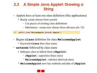© 2002 Prentice Hall. All rights reserved.
3.3 A Simple Java Applet: Drawing a
String
– Applets have at least one class definition (like applications)
• Rarely create classes from scratch
– Use pieces of existing class definitions
– Inheritance - create new classes from old ones (ch. 15)
– Begins class definition for class WelcomeApplet
• Keyword class then class name
– extends followed by class name
• Indicates class to inherit from (JApplet)
– JApplet : superclass (base class)
– WelcomeApplet : subclass (derived class)
• WelcomeApplet now has methods and data of JApplet
10 public class WelcomeApplet extends JApplet {
 