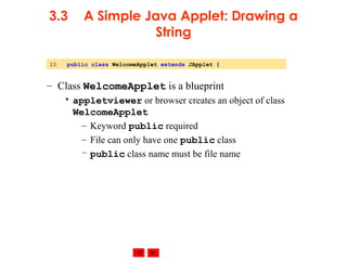 © 2002 Prentice Hall. All rights reserved.
3.3 A Simple Java Applet: Drawing a
String
– Class WelcomeApplet is a blueprint
• appletviewer or browser creates an object of class
WelcomeApplet
– Keyword public required
– File can only have one public class
– public class name must be file name
10 public class WelcomeApplet extends JApplet {
 