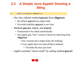 © 2002 Prentice Hall. All rights reserved.
3.3 A Simple Java Applet: Drawing a
String
– Our class inherits method paint from JApplet
• By default, paint has empty body
• Override (redefine) paint in our class
– Methods paint, init, and start
• Guaranteed to be called automatically
• Our applet gets "free" version of these by inheriting from
JApplet
– Free versions have empty body (do nothing)
– Every applet does not need all three methods
• Override the ones you need
– Applet container “draws itself” by calling method paint
13 public void paint( Graphics g )
 