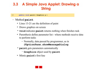 © 2002 Prentice Hall. All rights reserved.
3.3 A Simple Java Applet: Drawing a
String
– Method paint
• Lines 13-21 are the definition of paint
• Draws graphics on screen
• void indicates paint returns nothing when finishes task
• Parenthesis define parameter list - where methods receive data
to perform tasks
– Normally, data passed by programmer, as in
JOptionPane.showMessageDialog
• paint gets parameters automatically
– Graphics object used by paint
• Mimic paint's first line
13 public void paint( Graphics g )
 