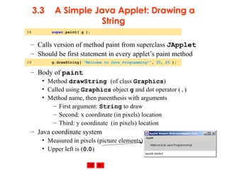 © 2002 Prentice Hall. All rights reserved.
3.3 A Simple Java Applet: Drawing a
String
– Calls version of method paint from superclass JApplet
– Should be first statement in every applet’s paint method
– Body of paint
• Method drawString (of class Graphics)
• Called using Graphics object g and dot operator (.)
• Method name, then parenthesis with arguments
– First argument: String to draw
– Second: x coordinate (in pixels) location
– Third: y coordinate (in pixels) location
– Java coordinate system
• Measured in pixels (picture elements)
• Upper left is (0,0)
16 super.paint( g );
19 g.drawString( "Welcome to Java Programming!", 25, 25 );
 