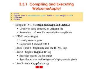 © 2002 Prentice Hall. All rights reserved.
3.3.1 Compiling and Executing
WelcomeApplet
– Simple HTML file (WelcomeApplet.html)
• Usually in same directory as .class file
• Remember, .class file created after compilation
– HTML codes (tags)
• Usually come in pairs
• Begin with < and end with >
– Lines 1 and 4 - begin and end the HTML tags
– Line 2 - begins <applet> tag
• Specifies code to use for applet
• Specifies width and height of display area in pixels
– Line 3 - ends <applet> tag
1 <html>
2 <applet code = "WelcomeLines.class" width = "300" height = "40">
3 </applet>
4 </html>
 