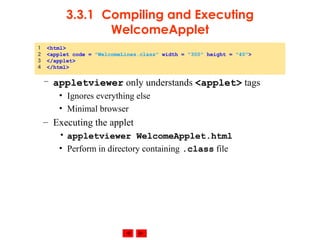 © 2002 Prentice Hall. All rights reserved.
3.3.1 Compiling and Executing
WelcomeApplet
– appletviewer only understands <applet> tags
• Ignores everything else
• Minimal browser
– Executing the applet
• appletviewer WelcomeApplet.html
• Perform in directory containing .class file
1 <html>
2 <applet code = "WelcomeLines.class" width = "300" height = "40">
3 </applet>
4 </html>
 