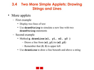 © 2002 Prentice Hall. All rights reserved.
3.4 Two More Simple Applets: Drawing
Strings and Lines
• More applets
– First example
• Display two lines of text
• Use drawString to simulate a new line with two
drawString statements
– Second example
• Method g.drawLine(x1, y1, x2, y2 )
– Draws a line from (x1, y1) to (x2, y2)
– Remember that (0, 0) is upper left
• Use drawLine to draw a line beneath and above a string
 