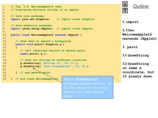 © 2002 Prentice Hall.
All rights reserved.
Outline1 // Fig. 3.8: WelcomeApplet2.java
2 // Displaying multiple strings in an applet.
3
4 // Java core packages
5 import java.awt.Graphics; // import class Graphics
6
7 // Java extension packages
8 import javax.swing.JApplet; // import class JApplet
9
10 public class WelcomeApplet2 extends JApplet {
11
12 // draw text on applet’s background
13 public void paint( Graphics g )
14 {
15 // call inherited version of method paint
16 super.paint( g );
17
18 // draw two Strings at different locations
19 g.drawString( "Welcome to", 25, 25 );
20 g.drawString( "Java Programming!", 25, 40 );
21
22 } // end method paint
23
24 } // end class WelcomeApplet2
1. import
2. Class
WelcomeApplet2
(extends JApplet)
3. paint
3.1 drawString
3.2 drawString
on same x
coordinate, but
15 pixels down
The two drawString
statements simulate a newline. In
fact, the concept of lines of text
does not exist when drawing
strings.
 