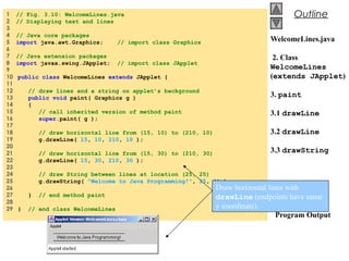 © 2002 Prentice Hall.
All rights reserved.
Outline
WelcomeLines.java
2. Class
WelcomeLines
(extends JApplet)
3. paint
3.1 drawLine
3.2 drawLine
3.3 drawString
Program Output
1 // Fig. 3.10: WelcomeLines.java
2 // Displaying text and lines
3
4 // Java core packages
5 import java.awt.Graphics; // import class Graphics
6
7 // Java extension packages
8 import javax.swing.JApplet; // import class JApplet
9
10 public class WelcomeLines extends JApplet {
11
12 // draw lines and a string on applet’s background
13 public void paint( Graphics g )
14 {
15 // call inherited version of method paint
16 super.paint( g );
17
18 // draw horizontal line from (15, 10) to (210, 10)
19 g.drawLine( 15, 10, 210, 10 );
20
21 // draw horizontal line from (15, 30) to (210, 30)
22 g.drawLine( 15, 30, 210, 30 );
23
24 // draw String between lines at location (25, 25)
25 g.drawString( "Welcome to Java Programming!", 25, 25 );
26
27 } // end method paint
28
29 } // end class WelcomeLines
Draw horizontal lines with
drawLine (endpoints have same
y coordinate).
 