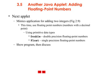 © 2002 Prentice Hall. All rights reserved.
3.5 Another Java Applet: Adding
Floating-Point Numbers
• Next applet
– Mimics application for adding two integers (Fig 2.9)
• This time, use floating point numbers (numbers with a decimal
point)
– Using primitive data types
• Double – double precision floating-point numbers
• Float – single precision floating-point numbers
– Show program, then discuss
 