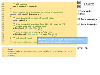 © 2002 Prentice Hall.
All rights reserved.
Outline
5. Draw applet
contents
5.1 Draw a rectangle
5.2 Draw the results
HTML file
31 // add the numbers
32 sum = number1 + number2;
33 }
34
35 public void paint( Graphics g )
36 {
37 // draw the results with g.drawString
38 g.drawRect( 15, 10, 270, 20 );
39 g.drawString( "The sum is " + sum, 25, 25 );
40 }
41 }
1 <html>
2 <applet code="AdditionApplet.class" width=300 height=50>
3 </applet>
4 </html>
33 // add numbers
34 sum = number1 + number2;
35 }
36
37 // draw results in a rectangle on applet’s background
38 public void paint( Graphics g )
39 {
40 // call inherited version of method paint
41 super.paint( g );
42
43 // draw rectangle starting from (15, 10) that is 270
44 // pixels wide and 20 pixels tall
45 g.drawRect( 15, 10, 270, 20 );
46
47 // draw results as a String at (25, 25)
48 g.drawString( "The sum is " + sum, 25, 25 );
49
50 } // end method paint
51
52 } // end class AdditionApplet
1 <html>
2 <applet code = "WelcomeLines.class" width = "300" height = "40">
3 </applet>
4 </html>
drawRect takes the upper left coordinate, width,
and height of the rectangle to draw.
 