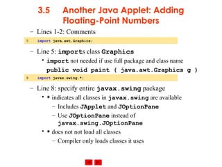 © 2002 Prentice Hall. All rights reserved.
3.5 Another Java Applet: Adding
Floating-Point Numbers
– Lines 1-2: Comments
– Line 5: imports class Graphics
• import not needed if use full package and class name
public void paint ( java.awt.Graphics g )
– Line 8: specify entire javax.swing package
• * indicates all classes in javax.swing are available
– Includes JApplet and JOptionPane
– Use JOptionPane instead of
javax.swing.JOptionPane
• * does not not load all classes
– Compiler only loads classes it uses
5 import java.awt.Graphics;
8 import javax.swing.*;
 