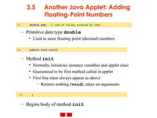© 2002 Prentice Hall. All rights reserved.
3.5 Another Java Applet: Adding
Floating-Point Numbers
– Primitive data type double
• Used to store floating point (decimal) numbers
– Method init
• Normally initializes instance variables and applet class
• Guaranteed to be first method called in applet
• First line must always appear as above
– Returns nothing (void), takes no arguments
– Begins body of method init
11 double sum; // sum of values entered by user
14 public void init()
15 {
 