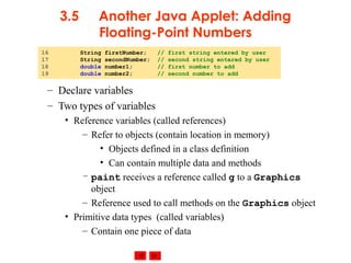 © 2002 Prentice Hall. All rights reserved.
3.5 Another Java Applet: Adding
Floating-Point Numbers
– Declare variables
– Two types of variables
• Reference variables (called references)
– Refer to objects (contain location in memory)
• Objects defined in a class definition
• Can contain multiple data and methods
– paint receives a reference called g to a Graphics
object
– Reference used to call methods on the Graphics object
• Primitive data types (called variables)
– Contain one piece of data
16 String firstNumber; // first string entered by user
17 String secondNumber; // second string entered by user
18 double number1; // first number to add
19 double number2; // second number to add
 