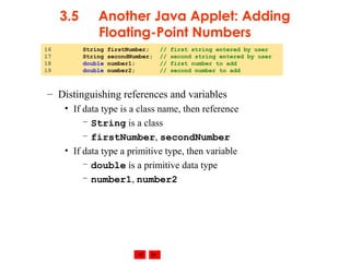 © 2002 Prentice Hall. All rights reserved.
3.5 Another Java Applet: Adding
Floating-Point Numbers
– Distinguishing references and variables
• If data type is a class name, then reference
– String is a class
– firstNumber, secondNumber
• If data type a primitive type, then variable
– double is a primitive data type
– number1, number2
16 String firstNumber; // first string entered by user
17 String secondNumber; // second string entered by user
18 double number1; // first number to add
19 double number2; // second number to add
 