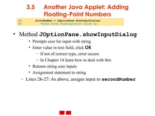 © 2002 Prentice Hall. All rights reserved.
3.5 Another Java Applet: Adding
Floating-Point Numbers
• Method JOptionPane.showInputDialog
• Prompts user for input with string
• Enter value in text field, click OK
– If not of correct type, error occurs
– In Chapter 14 learn how to deal with this
• Returns string user inputs
• Assignment statement to string
– Lines 26-27: As above, assigns input to secondNumber
22 firstNumber = JOptionPane.showInputDialog(
23 "Enter first floating-point value" );
 