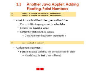 © 2002 Prentice Hall. All rights reserved.
3.5 Another Java Applet: Adding
Floating-Point Numbers
– static method Double.parseDouble
• Converts String argument to a double
• Returns the double value
• Remember static method syntax
– ClassName.methodName( arguments )
– Assignment statement
• sum an instance variable, can use anywhere in class
– Not defined in init but still used
34 sum = number1 + number2;
30 number1 = Double.parseDouble( firstNumber );
31 number2 = Double.parseDouble( secondNumber );
 