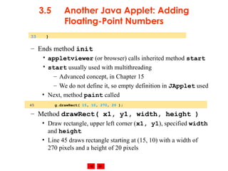 © 2002 Prentice Hall. All rights reserved.
3.5 Another Java Applet: Adding
Floating-Point Numbers
– Ends method init
• appletviewer (or browser) calls inherited method start
• start usually used with multithreading
– Advanced concept, in Chapter 15
– We do not define it, so empty definition in JApplet used
• Next, method paint called
– Method drawRect( x1, y1, width, height )
• Draw rectangle, upper left corner (x1, y1), specified width
and height
• Line 45 draws rectangle starting at (15, 10) with a width of
270 pixels and a height of 20 pixels
33 }
45 g.drawRect( 15, 10, 270, 20 );
 