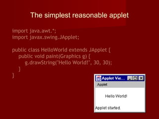 The simplest reasonable applet
import java.awt.*;
import javax.swing.JApplet;
public class HelloWorld extends JApplet {
public void paint(Graphics g) {
g.drawString("Hello World!", 30, 30);
}
}
 