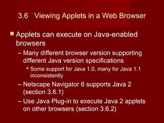 3.6 Viewing Applets in a Web Browser
 Applets can execute on Java-enabled
browsers
– Many different browser version supporting
different Java version specifications
 Some support for Java 1.0, many for Java 1.1
inconsistently
– Netscape Navigator 6 supports Java 2
(section 3.6.1)
– Use Java Plug-in to execute Java 2 applets
on other browsers (section 3.6.2)
 