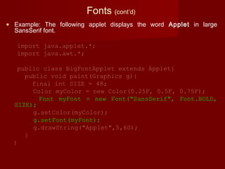 Fonts (cont’d)
• Example: The following applet displays the word Applet in large
SansSerif font.
import java.applet.*;
import java.awt.*;
public class BigFontApplet extends Applet{
public void paint(Graphics g){
final int SIZE = 48;
Color myColor = new Color(0.25F, 0.5F, 0.75F);
Font myFont = new Font("SansSerif", Font.BOLD,
SIZE);
g.setColor(myColor);
g.setFont(myFont);
g.drawString("Applet",5,60);
}
}
 