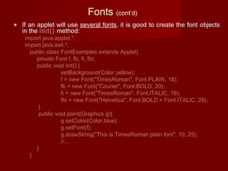 Fonts (cont’d)
• If an applet will use several fonts, it is good to create the font objects
in the init() method:
import java.applet.*;
import java.awt.*;
public class FontExamples extends Applet{
private Font f, fb, fi, fbi;
public void init() {
setBackground(Color.yellow);
f = new Font("TimesRoman", Font.PLAIN, 18);
fb = new Font("Courier", Font.BOLD, 20);
fi = new Font("TimesRoman", Font.ITALIC, 18);
fbi = new Font("Helvetica", Font.BOLD + Font.ITALIC, 25);
}
public void paint(Graphics g){
g.setColor(Color.blue);
g.setFont(f);
g.drawString("This is TimesRoman plain font", 10, 25);
//...
}
}
 