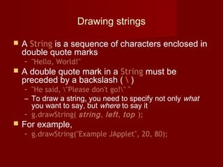 Drawing strings
 A String is a sequence of characters enclosed in
double quote marks
– "Hello, World!"
 A double quote mark in a String must be
preceded by a backslash (  )
– "He said, "Please don't go!" "
– To draw a string, you need to specify not only what
you want to say, but where to say it
– g.drawString( string, left, top );
 For example,
– g.drawString("Example JApplet", 20, 80);
 