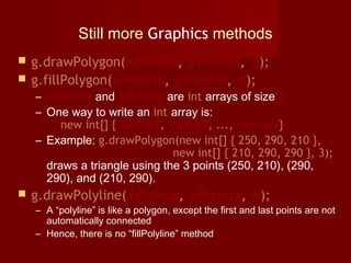 Still more Graphics methods
 g.drawPolygon(xPoints, yPoints, n);
 g.fillPolygon(xPoints, yPoints, n);
– xPoints and yPoints are int arrays of size n
– One way to write an int array is:
new int[] { value1, value2, ..., valueN}
– Example: g.drawPolygon(new int[] { 250, 290, 210 },
                   new int[] { 210, 290, 290 }, 3);
draws a triangle using the 3 points (250, 210), (290,
290), and (210, 290).
 g.drawPolyline(xPoints, yPoints, n);
– A “polyline” is like a polygon, except the first and last points are not
automatically connected
– Hence, there is no “fillPolyline” method
 