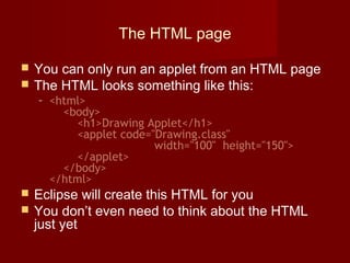 The HTML page
 You can only run an applet from an HTML page
 The HTML looks something like this:
– <html>
<body>
<h1>Drawing Applet</h1>
<applet code="Drawing.class"
width="100" height="150">
</applet>
</body>
</html>
 Eclipse will create this HTML for you
 You don’t even need to think about the HTML
just yet
 
