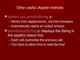 Other useful JApplet methods
 System.out.println(String s)
– Works from appletviewer, not from browsers
– Automatically opens an output window.
 showStatus(String s) displays the String in
the applet’s status line.
– Each call overwrites the previous call.
– You have to allow time to read the line!
 