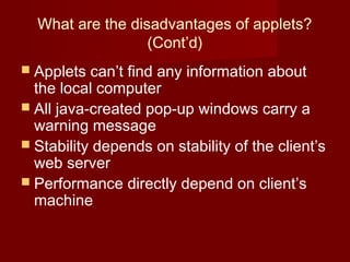 What are the disadvantages of applets?
(Cont’d)
 Applets can’t find any information about
the local computer
 All java-created pop-up windows carry a
warning message
 Stability depends on stability of the client’s
web server
 Performance directly depend on client’s
machine
 