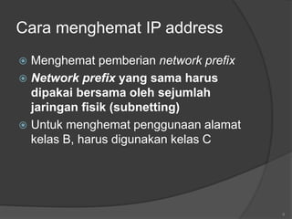 6
Cara menghemat IP address
 Menghemat pemberian network prefix
 Network prefix yang sama harus
dipakai bersama oleh sejumlah
jaringan fisik (subnetting)
 Untuk menghemat penggunaan alamat
kelas B, harus digunakan kelas C
 