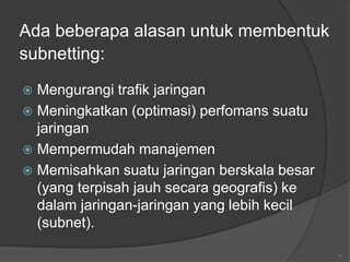 Ada beberapa alasan untuk membentuk
subnetting:
 Mengurangi trafik jaringan
 Meningkatkan (optimasi) perfomans suatu
jaringan
 Mempermudah manajemen
 Memisahkan suatu jaringan berskala besar
(yang terpisah jauh secara geografis) ke
dalam jaringan-jaringan yang lebih kecil
(subnet).
7
 