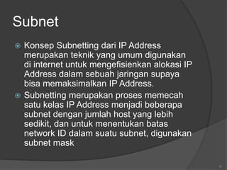 Subnet
 Konsep Subnetting dari IP Address
merupakan teknik yang umum digunakan
di internet untuk mengefisienkan alokasi IP
Address dalam sebuah jaringan supaya
bisa memaksimalkan IP Address.
 Subnetting merupakan proses memecah
satu kelas IP Address menjadi beberapa
subnet dengan jumlah host yang lebih
sedikit, dan untuk menentukan batas
network ID dalam suatu subnet, digunakan
subnet mask
8
 