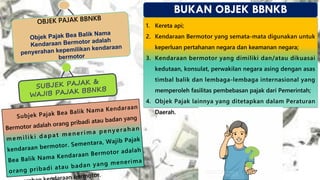 OBJEK PAJAK BBNKB
Objek Pajak Bea Balik Nama
Kendaraan Bermotor adalah
penyerahan kepemilikan kendaraan
bermotor
BUKAN OBJEK BBNKB
1. Kereta api;
2. Kendaraan Bermotor yang semata-mata digunakan untuk
keperluan pertahanan negara dan keamanan negara;
3. Kendaraan bermotor yang dimiliki dan/atau dikuasai
kedutaan, konsulat, perwakilan negara asing dengan asas
timbal balik dan lembaga-lembaga internasional yang
memperoleh fasilitas pembebasan pajak dari Pemerintah;
4. Objek Pajak lainnya yang ditetapkan dalam Peraturan
Daerah.
SUBJEK PAJAK &
WAJIB PAJAK BBNKB
Subjek Pajak Bea Balik Nama Kendaraan
Bermotor adalah orang pribadi atau badan yang
memiliki d a p a t m enerim a p enyera h a n
kendaraan bermotor. Sementara, Wajib Pajak
Bea Balik Nama Kendaraan Bermotor adalah
orang pribadi atau badan yang menerima
raan bermotor.
 