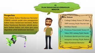 Pengertian
Pajak Bahan Bakar Kendaraan Bermotor
(PBBKB) adalah pajak atas penggunaan
bahan bakar kendaraan bermotor. Bahan
Bakar Kendaraan Bermotor adalah semua
jenis bahan bakar cair atau gas yang
digunakan untuk kendaraan bermotor
Dasar Hukum
1. Undang-Undang Nomor 28 Tahun
2009 tentang Pajak Daerah dan
Retribusi Daerah.
2. Peraturan Pemerintah Nomor 65
Tahun 2001 tentang Pajak Daerah.
3. Peraturan daerah provinsi yang
mengatur tentang Pajak Bahan
Bakar Kendaraan Bermotor.
03
PAJAK BAHAN BAKAR KENDARAAN
BEMOTOR
 