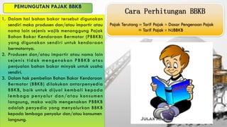 1. Dalam hal bahan bakar tersebut digunakan
sendiri maka produsen dan/atau importir atau
nama lain sejenis wajib menanggung Pajak
Bahan Bakar Kendaraan Bermotor (PBBKB)
yang digunakan sendiri untuk kendaraan
bermotornya.
2. Produsen dan/atau importir atau nama lain
sejenis tidak mengenakan PBBKB atas
penjualan bahan bakar minyak untuk usaha
sendiri.
3. Dalam hak pembelian Bahan Bakar Kendaraan
Bermotor (BBKB) dilakukan antarpenyedia
BBKB, baik untuk dijual kembali kepada
lembaga penyalur dan/atau konsumen
langsung, maka wajib mengenakan PBBKB
adalah penyedia yang menyalurkan BBKB
kepada lembaga penyalur dan/atau konsumen
langsung.
 